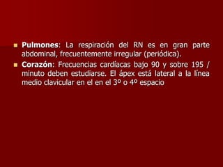  Pulmones: La respiración del RN es en gran parte
abdominal, frecuentemente irregular (periódica).
 Corazón: Frecuencias cardíacas bajo 90 y sobre 195 /
minuto deben estudiarse. El ápex está lateral a la línea
medio clavicular en el en el 3º o 4º espacio
 