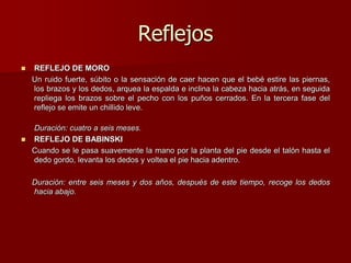Reflejos
 REFLEJO DE MORO
Un ruido fuerte, súbito o la sensación de caer hacen que el bebé estire las piernas,
los brazos y los dedos, arquea la espalda e inclina la cabeza hacia atrás, en seguida
repliega los brazos sobre el pecho con los puños cerrados. En la tercera fase del
reflejo se emite un chillido leve.
Duración: cuatro a seis meses.
 REFLEJO DE BABINSKI
Cuando se le pasa suavemente la mano por la planta del pie desde el talón hasta el
dedo gordo, levanta los dedos y voltea el pie hacia adentro.
Duración: entre seis meses y dos años, después de este tiempo, recoge los dedos
hacia abajo.
 
