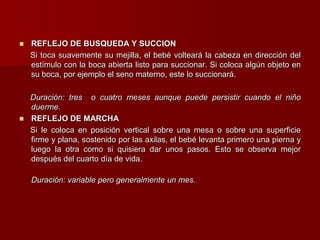  REFLEJO DE BUSQUEDA Y SUCCION
Si toca suavemente su mejilla, el bebé volteará la cabeza en dirección del
estímulo con la boca abierta listo para succionar. Si coloca algún objeto en
su boca, por ejemplo el seno materno, este lo succionará.
Duración: tres o cuatro meses aunque puede persistir cuando el niño
duerme.
 REFLEJO DE MARCHA
Si le coloca en posición vertical sobre una mesa o sobre una superficie
firme y plana, sostenido por las axilas, el bebé levanta primero una pierna y
luego la otra como si quisiera dar unos pasos. Esto se observa mejor
después del cuarto día de vida.
Duración: variable pero generalmente un mes.
 