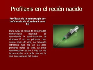 Profilaxis en el recién nacido
Profilaxis de la hemorragia por
deficiencia de vitamina K en el
RN
Para evitar el riesgo de enfermedad
hemorrágica neonatal se
recomienda la administración de
vitamina K en las primeras dos-
cuatro horas de vida, no debiendo
retrasarla más allá de las doce
primeras horas de vida. La dosis
recomendable es de 1 mg por vía
intramuscular una sola vez en la
cara anterolateral del muslo
 