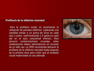 Profilaxis de la oftalmia neonatal
Para la profilaxis ocular se recomienda la
utilización de pomada oftálmica (aplicando una
cantidad similar a un grano de arroz en cada
ojo) o colirio (administrando 1-2 gotas en cada
ojo en el saco conjuntival inferior). Para
prevenir contaminaciones cruzadas, estas
medicaciones deben administrarse en envases
de un sólo uso. La OMS recomienda demorar la
profilaxis de la oftalmía neonatal hasta después
de la primera hora para evitar que el contacto
visual madre-bebé se vea alterado
 