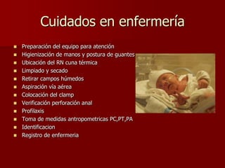 Cuidados en enfermería
 Preparación del equipo para atención
 Higienización de manos y postura de guantes
 Ubicación del RN cuna térmica
 Limpiado y secado
 Retirar campos húmedos
 Aspiración vía aérea
 Colocación del clamp
 Verificación perforación anal
 Profilaxis
 Toma de medidas antropometricas PC,PT,PA
 Identificacion
 Registro de enfermeria
 