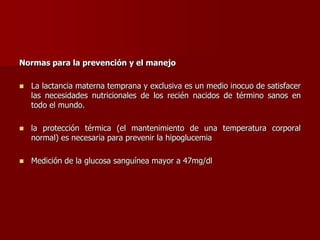 Normas para la prevención y el manejo
 La lactancia materna temprana y exclusiva es un medio inocuo de satisfacer
las necesidades nutricionales de los recién nacidos de término sanos en
todo el mundo.
 la protección térmica (el mantenimiento de una temperatura corporal
normal) es necesaria para prevenir la hipoglucemia
 Medición de la glucosa sanguínea mayor a 47mg/dl
 