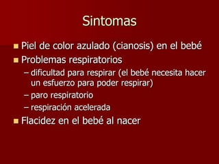 Sintomas
 Piel de color azulado (cianosis) en el bebé
 Problemas respiratorios
– dificultad para respirar (el bebé necesita hacer
un esfuerzo para poder respirar)
– paro respiratorio
– respiración acelerada
 Flacidez en el bebé al nacer
 
