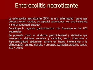 Enterocolitis necrotizante
La enterocolitis necrotizante (ECN) es una enfermedad grave que
afecta a recién nacidos, en especial prematuros, con una incidencia
y morbimortalidad elevados.
Constituye la urgencia gastrointestinal más frecuente en las UCI
neonatales.
Se presenta como un síndrome gastrointestinal y sistémico que
comprende síntomas variados y variables, como distensión e
hipersensibilidad abdominal, sangre en heces, intolerancia a la
alimentación, apnea, letargia, y en casos avanzados acidosis, sepsis,
CID y shock
 