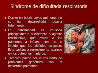 Sindrome de dificultada respiratoria
 Ocurre en bebés cuyos pulmones no
se han desarrollado todavía
totalmente.
 La enfermedad es causada
principalmente surfactante o agente
tensioactivo, que ayuda a los
pulmones a inflarse con aire e
impide que los alvéolos colapsen.
Esta sustancia normalmente aparece
en los pulmones maduros.
 También puede ser el resultado de
problemas genéticos con el
desarrollo pulmonar.
 