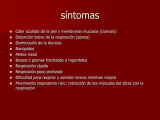 síntomas
 Color azulado de la piel y membranas mucosas (cianosis)
 Detención breve de la respiración (apnea)
 Disminución de la diuresis
 Ronquidos
 Aleteo nasal
 Brazos o piernas hinchados o regordetes
 Respiración rápida
 Respiración poco profunda
 Dificultad para respirar y sonidos roncos mientras respira
 Movimiento respiratorio raro: retracción de los músculos del tórax con la
respiración
 