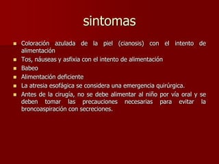 sintomas
 Coloración azulada de la piel (cianosis) con el intento de
alimentación
 Tos, náuseas y asfixia con el intento de alimentación
 Babeo
 Alimentación deficiente
 La atresia esofágica se considera una emergencia quirúrgica.
 Antes de la cirugía, no se debe alimentar al niño por vía oral y se
deben tomar las precauciones necesarias para evitar la
broncoaspiración con secreciones.
 