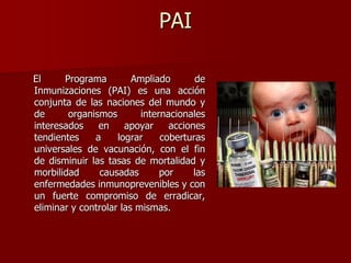 PAI
El Programa Ampliado de
Inmunizaciones (PAI) es una acción
conjunta de las naciones del mundo y
de organismos internacionales
interesados en apoyar acciones
tendientes a lograr coberturas
universales de vacunación, con el fin
de disminuir las tasas de mortalidad y
morbilidad causadas por las
enfermedades inmunoprevenibles y con
un fuerte compromiso de erradicar,
eliminar y controlar las mismas.
 