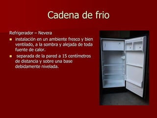 Cadena de frio
Refrigerador – Nevera
 instalación en un ambiente fresco y bien
ventilado, a la sombra y alejada de toda
fuente de calor.
 separada de la pared a 15 centímetros
de distancia y sobre una base
debidamente nivelada.
 