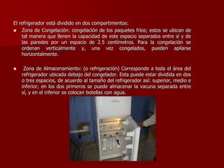 El refrigerador está dividido en dos compartimentos:
 Zona de Congelación: congelación de los paquetes fríos; estos se ubican de
tal manera que llenen la capacidad de este espacio separados entre sí y de
las paredes por un espacio de 2.5 centímetros. Para la congelación se
ordenan verticalmente y, una vez congelados, pueden apilarse
horizontalmente.
 Zona de Almacenamiento: (o refrigeración) Corresponde a toda el área del
refrigerador ubicada debajo del congelador. Esta puede estar dividida en dos
o tres espacios, de acuerdo al tamaño del refrigerador así: superior, medio e
inferior; en los dos primeros se puede almacenar la vacuna separada entre
sí, y en el inferior se colocan botellas con agua.
 