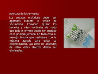 Apertura de los envases:
Los envases multidosis deben ser
agotados durante la sesión de
vacunación. Conviene ajustar los
horarios y citas vacúnales de modo
que todo el envase pueda ser agotado
en la primera jornada. En todo caso su
manejo tendrá que realizarse con la
máxima asepcia para evitar su
contaminación. Las dosis no aplicadas
de estos viales abiertos deben ser
eliminadas.
 