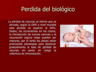 Perdida del biológico
La pérdida de vacunas se estima que es
elevada, según la OMS a nivel mundial
esta pérdida es superior al 50%.
Dados, los incrementos en los costos,
la introducción de nuevas vacunas y la
vacunación segura estas pueden ser
mayores, por lo tanto los países están
priorizando estrategias para disminuir
gradualmente la tasa de pérdida de
vacunas sin poner en riesgo la
cobertura de inmunización.
 