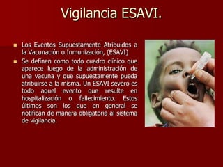 Vigilancia ESAVI.
 Los Eventos Supuestamente Atribuidos a
la Vacunación o Inmunización, (ESAVI)
 Se definen como todo cuadro clínico que
aparece luego de la administración de
una vacuna y que supuestamente pueda
atribuirse a la misma. Un ESAVI severo es
todo aquel evento que resulte en
hospitalización o fallecimiento. Estos
últimos son los que en general se
notifican de manera obligatoria al sistema
de vigilancia.
 