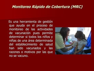 Monitoreo Rápido de Cobertura (MRC)
Es una herramienta de gestión
que ayuda en el proceso de
monitoreo de las actividades
de vacunación pues permite
determinar si todos los niños y
niñas de una área determinada
del establecimiento de salud
han sido vacunados y las
razones o motivos por las que
no se vacuno.
 