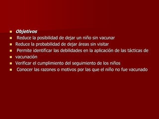  Objetivos
 Reduce la posibilidad de dejar un niño sin vacunar
 Reduce la probabilidad de dejar áreas sin visitar
 Permite identificar las debilidades en la aplicación de las tácticas de
 vacunación
 Verificar el cumplimiento del seguimiento de los niños
 Conocer las razones o motivos por las que el niño no fue vacunado
 