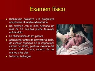 Examen físico
 Dinamismo evolutivo y la progresiva
adaptación al medio extrauterino
 Un examen con el niño desnudo de
más de 10 minutos puede terminar
enfriándolo
 La observación de los padres
 Aprovechar antes de desvestir al niño,
de evaluar aspectos de la inspección:
estado de alerta, postura, examen del
cráneo y de la cara, aspecto de las
manos y los pies.
 Informar hallazgos
 