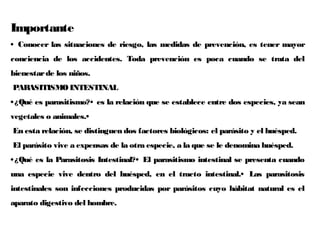 Importante
• Conocer las situaciones de riesgo, las medidas de prevención, es tener mayor
conciencia de los accidentes. Toda prevención es poca cuando se trata del
bienestarde los niños.
PARASITISMOINTESTINAL
•¿Qué es parasitismo?• es la relación que se establece entre dos especies, ya sean
vegetales o animales.•
En esta relación, se distinguen dos factores biológicos: el parásito y el huésped.
El parásito vive a expensas de la otra especie, a la que se le denomina huésped.
•¿Qué es la Parasitosis Intestinal?• El parasitismo intestinal se presenta cuando
una especie vive dentro del huésped, en el tracto intestinal.• Las parasitosis
intestinales son infecciones producidas por parásitos cuyo hábitat natural es el
aparato digestivo del hombre.
 