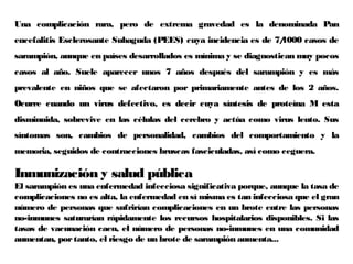 Una complicación rara, pero de extrema gravedad es la denominada Pan
encefalitis Esclerosante Subaguda (PEES) cuya incidencia es de 7/1000 casos de
sarampión, aunque en países desarrollados es mínima y se diagnostican muy pocos
casos al año. Suele aparecer unos 7 años después del sarampión y es más
prevalente en niños que se afectaron por primariamente antes de los 2 años.
Ocurre cuando un virus defectivo, es decir cuya síntesis de proteína M esta
disminuida, sobrevive en las células del cerebro y actúa como virus lento. Sus
síntomas son, cambios de personalidad, cambios del comportamiento y la
memoria, seguidos de contracciones bruscas fasciculadas, así como ceguera.
Inmunización y salud pública
El sarampión es una enfermedad infecciosa significativa porque, aunque la tasa de
complicaciones no es alta, la enfermedad en sí misma es tan infecciosa que el gran
número de personas que sufrirían complicaciones en un brote entre las personas
no-inmunes saturarían rápidamente los recursos hospitalarios disponibles. Si las
tasas de vacunación caen, el número de personas no-inmunes en una comunidad
aumentan, portanto, el riesgo de un brote de sarampión aumenta...
 