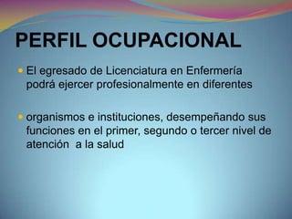PERFIL OCUPACIONAL
 El egresado de Licenciatura en Enfermería
podrá ejercer profesionalmente en diferentes
 organismos e instituciones, desempeñando sus
funciones en el primer, segundo o tercer nivel de
atención a la salud
 