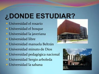 ¿DONDE ESTUDIAR?
 Universidad el rosario
 Universidad el bosque
 Universidad la javeriana
 Universidad libre
 Universidad manuela Beltrán
 Universidad minuto de Dios
 Universidad pedagógica nacional
 Universidad Sergio arboleda
 Universidad la sabana
 