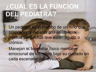 ¿CUAL ES LA FUNCION
DEL PEDIATRA?
 Un pediatra es el medico de un niño que
proporciona no solo a la asistencia
medica para niños que están agudo o
crónico.
 Manejan el bienestar físico mental, y
emocional de los niños bajo su cuidado en
cada escenario del revelado
 