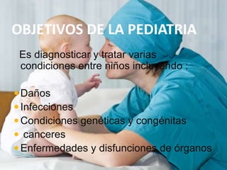 OBJETIVOS DE LA PEDIATRIA
Es diagnosticar y tratar varias
condiciones entre niños incluyendo :
Daños
Infecciones
Condiciones genéticas y congénitas
 canceres
Enfermedades y disfunciones de órganos
 