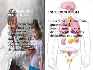 CARDIOLOGIA
PEDIATRICA
 Es la subespecialidad de
la pediatría que se ocupa
de la prevención
diagnostica y
tratamiento de las
enfermedades que
afectan al corazón y al
sistema circulatorio
ENDOCRINOLOGIA
 Es la rama de la medicina
que estudia el
funcionamiento y las
distintas enfermedades
del sistema endocrino
 