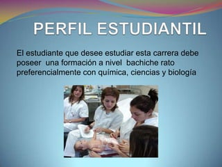 El estudiante que desee estudiar esta carrera debe
poseer una formación a nivel bachiche rato
preferencialmente con química, ciencias y biología
 