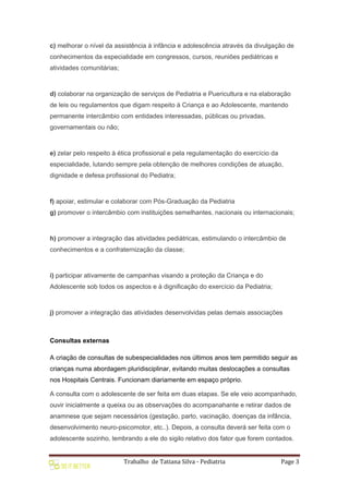 Trabalho de Tatiana Silva - Pediatria Page 3
c) melhorar o nível da assistência à infância e adolescência através da divulgação de
conhecimentos da especialidade em congressos, cursos, reuniões pediátricas e
atividades comunitárias;
d) colaborar na organização de serviços de Pediatria e Puericultura e na elaboração
de leis ou regulamentos que digam respeito à Criança e ao Adolescente, mantendo
permanente intercâmbio com entidades interessadas, públicas ou privadas,
governamentais ou não;
e) zelar pelo respeito à ética profissional e pela regulamentação do exercício da
especialidade, lutando sempre pela obtenção de melhores condições de atuação,
dignidade e defesa profissional do Pediatra;
f) apoiar, estimular e colaborar com Pós-Graduação da Pediatria
g) promover o intercâmbio com instituições semelhantes, nacionais ou internacionais;
h) promover a integração das atividades pediátricas, estimulando o intercâmbio de
conhecimentos e a confraternização da classe;
i) participar ativamente de campanhas visando a proteção da Criança e do
Adolescente sob todos os aspectos e à dignificação do exercício da Pediatria;
j) promover a integração das atividades desenvolvidas pelas demais associações
Consultas externas
A criação de consultas de subespecialidades nos últimos anos tem permitido seguir as
crianças numa abordagem pluridisciplinar, evitando muitas deslocações a consultas
nos Hospitais Centrais. Funcionam diariamente em espaço próprio.
A consulta com o adolescente de ser feita em duas etapas. Se ele veio acompanhado,
ouvir inicialmente a queixa ou as observações do acompanahante e retirar dados de
anamnese que sejam necessários (gestação, parto, vacinação, doenças da infância,
desenvolvimento neuro-psicomotor, etc..). Depois, a consulta deverá ser feita com o
adolescente sozinho, lembrando a ele do sigilo relativo dos fator que forem contados.
 