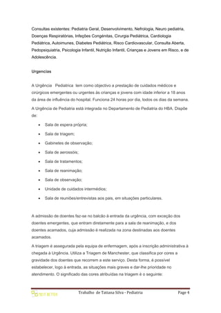 Trabalho de Tatiana Silva - Pediatria Page 4
Consultas existentes: Pediatria Geral, Desenvolvimento, Nefrologia, Neuro pediatria,
Doenças Respiratórias, Infeções Congénitas, Cirurgia Pediátrica, Cardiologia
Pediátrica, Autoimunes, Diabetes Pediátrica, Risco Cardiovascular, Consulta Aberta,
Pedopsiquiatria, Psicologia Infantil, Nutrição Infantil, Crianças e Jovens em Risco, e de
Adolescência.
Urgencias
A Urgência Pediatrica tem como objectivo a prestação de cuidados médicos e
cirúrgicos emergentes ou urgentes às crianças e jovens com idade inferior a 18 anos
da área de influência do hospital. Funciona 24 horas por dia, todos os dias da semana.
A Urgência de Pediatria está integrada no Departamento de Pediatria do HBA. Dispõe
de:
 Sala de espera própria;
 Sala de triagem;
 Gabinetes de observação;
 Sala de aerossóis;
 Sala de tratamentos;
 Sala de reanimação;
 Sala de observação;
 Unidade de cuidados intermédios;
 Sala de reuniões/entrevistas aos pais, em situações particulares.
A admissão de doentes faz-se no balcão à entrada da urgência, com exceção dos
doentes emergentes, que entram diretamente para a sala de reanimação, e dos
doentes acamados, cuja admissão é realizada na zona destinadas aos doentes
acamados.
A triagem é assegurada pela equipa de enfermagem, após a inscrição administrativa à
chegada à Urgência. Utiliza a Triagem de Manchester, que classifica por cores a
gravidade dos doentes que recorrem a este serviço. Desta forma, é possível
estabelecer, logo à entrada, as situações mais graves e dar-lhe prioridade no
atendimento. O significado das cores atribuídas na triagem é o seguinte:
 
