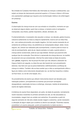 Trabalho de Tatiana Silva - Pediatria Page 5
Na Unidade de Cuidados Intermédios são internadas as crianças e adolescentes, que
exijam um tempo de internamento previsível superior a 12 horas e inferior a 36 horas
e/ou apresentem patologia que requeira uma monitorização médica e de enfermagem
em presença.
Exames
A observação da criança inicia-se com sua entrada no consultório, momento em que
se observam alguns dados: quem traz a criança, a maneira como é carregada e
manipulada, seus fácies, padrão respiratório, atitude, atividade, etc.
Fundamentalmente, é necessário não assustar a criança: voz elevada, gestos bruscos,
colocá-la subitamente na mesa ou despi-la rapidamente, tocá-la com as mãos frias,
etc., com certeza provocarão uma reação negativa. Um bom exame necessita de um
ambiente de confiança mútua, de preferência as manipulações (despir, deitar, trocar,
segurar, etc.) devem ser realizados pelo acompanhante, o exame pode se iniciar no
colo do acompanhante, após de pé, depois sentada e só após, quando estiver a
criança estiver acostumada, pede-se que seja deitada. Sempre que possível evite
qualquer tipo de contenção. Para diminuir a apreensão da criança deve-se, na medida
do possível e de sua compreensão, informar-lhe sobre todas as fases do exame,
sem, jamais, enganá-la, não há porque lhe dizer que não utilizará o abaixador de
língua e fazê-lo em seguida, ou dizer-lhe que não haverá dor num procedimento
doloroso. Isso fará com que se perca totalmente e definitivamente a confiança da
criança no médico. Também não se deve aceitar que a mãe ou acompanhante utilize a
figura do médico como instrumento disciplinador (ex. se não ficar boazinha o médico
vai ficar bravo, ou vai dar uma injeção, etc.).
Os procedimentos de exame que utilizam instrumentos devem ser deixados para
realização posterior, principalmente os exames que provocam sensações
desagradáveis: exploração da boca e orofaringe, otoscopia, medida de temperatura,
exame de regiões dolorosas.
A dinâmica do exame físico dependerá, em parte, da idade do paciente, normalmente
recém-nascidos e lactentes no primeiro semestre de vida, se não assustados ou
incomodados, reagem bem ao contato com estranhos. Os pacientes a partir do
segundo semestre de vida até a idade escolar reagem a estranhos, sendo necessário
a utilização de algum objeto que a acalme ou desvie sua atenção. Pacientes maiores
possibilitam um exame adequado, porém principalmente na idade escolar e
 