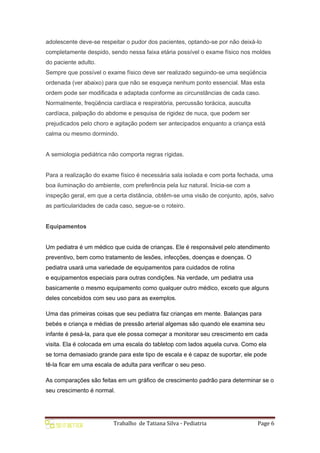 Trabalho de Tatiana Silva - Pediatria Page 6
adolescente deve-se respeitar o pudor dos pacientes, optando-se por não deixá-lo
completamente despido, sendo nessa faixa etária possível o exame físico nos moldes
do paciente adulto.
Sempre que possível o exame físico deve ser realizado seguindo-se uma seqüência
ordenada (ver abaixo) para que não se esqueça nenhum ponto essencial. Mas esta
ordem pode ser modificada e adaptada conforme as circunstâncias de cada caso.
Normalmente, freqüência cardíaca e respiratória, percussão torácica, ausculta
cardíaca, palpação do abdome e pesquisa de rigidez de nuca, que podem ser
prejudicados pelo choro e agitação podem ser antecipados enquanto a criança está
calma ou mesmo dormindo.
A semiologia pediátrica não comporta regras rígidas.
Para a realização do exame físico é necessária sala isolada e com porta fechada, uma
boa iluminação do ambiente, com preferência pela luz natural. Inicia-se com a
inspeção geral, em que a certa distância, obtêm-se uma visão de conjunto, após, salvo
as particularidades de cada caso, segue-se o roteiro.
Equipamentos
Um pediatra é um médico que cuida de crianças. Ele é responsável pelo atendimento
preventivo, bem como tratamento de lesões, infecções, doenças e doenças. O
pediatra usará uma variedade de equipamentos para cuidados de rotina
e equipamentos especiais para outras condições. Na verdade, um pediatra usa
basicamente o mesmo equipamento como qualquer outro médico, exceto que alguns
deles concebidos com seu uso para as exemplos.
Uma das primeiras coisas que seu pediatra faz crianças em mente. Balanças para
bebés e criança e médias de pressão arterial algemas são quando ele examina seu
infante é pesá-la, para que ele possa começar a monitorar seu crescimento em cada
visita. Ela é colocada em uma escala do tabletop com lados aquela curva. Como ela
se torna demasiado grande para este tipo de escala e é capaz de suportar, ele pode
tê-la ficar em uma escala de adulta para verificar o seu peso.
As comparações são feitas em um gráfico de crescimento padrão para determinar se o
seu crescimento é normal.
 