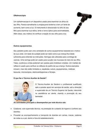 Trabalho de Tatiana Silva - Pediatria Page 8
Oftalmoscópio
Um opthalmoscope é um dispositivo usado para examinar os olhos do
seu filho. Parece semelhante a umapequena lanterna e tem um lente de
aumento, bem como a luz. O instrumento é direcionado no olho do seu
filho para examinar sua retina, lente e nervo óptico para anormalidades.
Além disso, seu médico irá verificar a reação do seu olho para a luz.
Outros equipamentos
Seu pediatra pode usar uma variedade de outros equipamentos baseada-se o motivo
da sua visita. Um teste de audição pode ser dado como sua criança fica idade
suficiente para entender as instruções. Seringas são utilizadas para a entrega de
vacinas. Uma seringa pode ser usado para sucção nas mucosas do nariz do seu filho.
Talas, curativos e cintas poderiam ser usadas para imobilizar a lesões. Um martelo de
reflexo é usado para verificar os reflexos do joelho da sua criança. Outros exemplos
incluem, mas não estão limitados a, espátulas, sutura, equipamentos, médicas
tesouras, microscópios, eletrocardiogramas e fórceps.
O que faz o Técnico Auxiliar de Saúde?
O Técnico Auxiliar de Saúde é o profissional qualificado
apto a prestar apoio em serviços de saúde, sob a direcção
e supervisão de um Técnico Superior de Saúde, intervindo
na assistência ao utente, visando a promoção do seu
bemestar.
As actividades principais a desempenhar por este técnico são:
 Colaborar, sob supervisão técnica, na prestação de cuidados de higiene e conforto aos
doentes;
 Proceder ao acompanhamento e transporte de doentes em camas, macas, cadeiras
de rodas ou a pé, dentro e fora do estabelecimento;
 