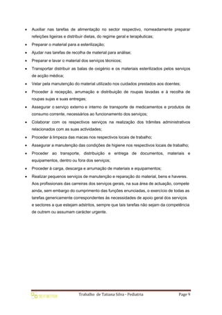 Trabalho de Tatiana Silva - Pediatria Page 9
 Auxiliar nas tarefas de alimentação no sector respectivo, nomeadamente preparar
refeições ligeiras e distribuir dietas, do regime geral e terapêuticas;
 Preparar o material para a esterilização;
 Ajudar nas tarefas de recolha de material para análise;
 Preparar e lavar o material dos serviços técnicos;
 Transportar distribuir as balas de oxigénio e os materiais esterilizados pelos serviços
de acção médica;
 Velar pela manutenção do material utilizado nos cuidados prestados aos doentes;
 Proceder à recepção, arrumação e distribuição de roupas lavadas e à recolha de
roupas sujas e suas entregas;
 Assegurar o serviço externo e interno de transporte de medicamentos e produtos de
consumo corrente, necessários ao funcionamento dos serviços;
 Colaborar com os respectivos serviços na realização dos trâmites administrativos
relacionados com as suas actividades;
 Proceder à limpeza das macas nos respectivos locais de trabalho;
 Assegurar a manutenção das condições de higiene nos respectivos locais de trabalho;
 Proceder ao transporte, distribuição e entrega de documentos, materiais e
equipamentos, dentro ou fora dos serviços;
 Proceder à carga, descarga e arrumação de materiais e equipamentos;
 Realizar pequenos serviços de manutenção e reparação do material, bens e haveres.
Aos profissionais das carreiras dos serviços gerais, na sua área de actuação, compete
ainda, sem embargo do cumprimento das funções enunciadas, o exercício de todas as
tarefas genericamente correspondentes às necessidades de apoio geral dos serviços
e sectores a que estejam adstritos, sempre que tais tarefas não sejam da competência
de outrem ou assumam carácter urgente.
 