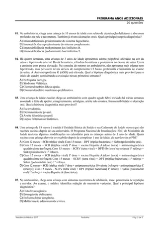 Residência Médica 2017 Pediatria Pág. 2 de 5
PROGRAMA ANOS ADICIONAIS
20 questões
01. No ambulatório, chega uma criança de 10 meses de idade com relato de cicatrização deficiente e abscessos
profundos na pele e recorrentes. Também já tivera ulcerações orais. Qual a principal suspeita diagnóstica?
A) Imunodeficiência predominante do sistema fagocitário.
B) Imunodeficiência predominante do sistema complemento.
C) Imunodeficiência predominante dos linfócitos B.
D) Imunodeficiência predominante dos linfócitos T.
02. Há quatro semanas, uma criança de 3 anos de idade apresentou edema palpebral, alteração na cor da
urina e hipertensão arterial. Havia hematúria, cilindros hemáticos e proteinúria no exame de urina. Ureia
e cretinina com pouca elevação. Na consulta de retorno ao ambulatório, não apresenta mais edema nem
hipertensão, mas persistem níveis séricos de complemento C3 baixo, proteinúria e hematúria no exame
de urina. A Anti-estreptolisina O (ASO) está elevada. Qual a hipótese diagnóstica mais provável para o
início do quadro considerando a evolução nessas primeiras semanas?
A) Nefropatia por IgA.
B) Síndrome Nefrótica.
C) Glomerulonefrite difusa aguda.
D) Glomerulonefrite membrano-proliferativa.
03. Uma criança de idade escolar chega ao ambulatório com quadro agudo febril elevado há várias semanas
associado a falta de apetite, emagrecimento, artralgias, artrite não erosiva, fotossensibilidade e ulceração
oral. Qual a hipótese diagnóstica mais provável?
A) Esclerodermia.
B) Dermatomiosite juvenil.
C) Artrite idiopática juvenil.
D) Lúpus Eritematoso Sistêmico.
04. Uma criança de 18 meses é trazida à Unidade Básica de Saúde e sua Caderneta de Saúde mostra que não
recebeu vacinas depois de seu aniversário. O Programa Nacional de Imunizações (PNI) do Ministério da
Saúde realizou algumas modificações no calendário para as crianças acima de 1 ano de idade. Quais
vacinas essa criança deveria ter recebido depois de completar 1 ano de idade, de acordo com o PNI?
A) Com 12 meses – SCR (tríplice viral); Com 15 meses – DPT (tríplice bacteriana) + Sabin (poliomielite oral).
B) Com 12 meses – SCR (tríplice viral) 1ª dose + vacina Hepatite A (dose única) + antimeningocócica
quadrivalente (reforço); Com 15 meses – SCRV (tetra viral) + DPTHib (tetra bacteriana) 1° reforço +
Salk (poliomielite) 1° reforço.
C) Com 12 meses – SCR (tríplice viral) 1ª dose + vacina Hepatite A (dose única) + antimeningocócica
quadrivalente (reforço); Com 15 meses – SCRV (tetra viral) + DPT (tríplice bacteriana) 1° reforço +
Sabin (poliomielite oral) 1° reforço.
D) Com 12 meses – SCR (tríplice viral) 1ª dose + antipneumocócica 10 valente (reforço) + antimeningocócica C
(reforço); Com 15 meses – SCRV (tetra viral) + DPT (tríplice bacteriana) 1° reforço + Sabin (poliomielite
oral) 1° reforço + vacina Hepatite A (dose única).
05. No ambulatório, chega uma criança com sintomas recorrentes de sibilância, tosse, pneumonia de repetição
e estridor. Ao exame, o médico identifica redução do murmúrio vesicular. Qual a principal hipótese
diagnóstica?
A) Cisto broncogênico.
B) Bronquiolite obliterante.
C) Enfisema lobar congênito.
D) Malformação adenomatoide cística.
 