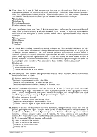 Residência Médica 2017 Pediatria Pág. 3 de 5
06. Uma criança de 3 anos de idade encontrava-se internada na enfermaria com história de tosse e
desconforto respiratório que progressivamente foi aumentando. Evoluiu para parada cardiorrespiratória,
sendo feito compressões torácicas e intubada. Observou-se elevação do tórax, mas a criança continuava
com assistolia. Qual a conduta em criança que não responde satisfatoriamente à intubação?
A) Reintubação.
B) Cardioversão.
C) Atropina endovenosa.
D) Epinefrina endovenosa.
07. Numa consulta de rotina a uma criança de 4 anos, sem queixas, o médico percebe uma massa abdominal
lisa e firme no flanco esquerdo. O restante do exame físico é normal. A análise de alguns exames
solicitados revelam hemograma e sumário de urina normal. Qual a hipótese diagnóstica que deve ser
investigada?
A) Neuroblastoma.
B) Nefroblasma.
C) Leucemia.
D) Linfoma.
08. Paciente de 4 anos de idade com quadro de cianose e dispneia aos esforços sendo relatada pela sua mãe
como: “a criança brinca ativamente por curto período de tempo e em seguida senta ou fica na posição de
cócoras para melhorar do cansaço”. Há 3 dias, passou a apresentar quadro de febre, cefaleia, náuseas e
vômitos e hoje convulsão clônica em membro superior direito. Ao exame, essa criança apresenta cianose
central, dedos hipocráticos e sopro sistólico rude (+++/6+) mais audível em borda esternal esquerda e
presença de frêmito sistólico na mesma localização e exame neurológico prejudicado pelo uso prévio de
medicação para a crise convulsiva. Qual das assertivas abaixo contém a complicação descrita?
A) Policitemia.
B) Abscessos cerebrais.
C) Trombose de veias cerebrais.
D) Anemia ferropriva com Ht e Hb normais.
09. Uma criança de 5 anos de idade está apresentando crises de cefaleia recorrente. Qual das alternativas
abaixo contém sinais de alerta?
A) Sintomas vespertinos recorrentes.
B) Crises acompanhadas de fonofobia e fotofobia.
C) Quadros dolorosos intensos e de localização occipital.
D) Crises acompanhadas de diplopia e alteração na acuidade visual.
10. Em uma confraternização familiar, uma das crianças de 10 anos de idade que estava almoçando
subitamente se põe em pé e angustiado leva a mão à garganta segurando-a entre o polegar e os demais
dedos. A criança consegue tossir, está agitada, entrando em desespero, mas consegue referir com a voz
abafada: “engasgo, engasgo, engasgo!” A ação preconizada para esse caso é:
A) Realizar manobra de Heimlich.
B) Abrir as vias aéreas e tentar respiração de resgate.
C) Observar a criança de perto, estimulando-a a tossir.
D) Realizar “varredura digital às cegas” na cavidade bucal.
11. Sabrina, de 16 anos, está frequentando academia, diariamente, onde participa de duas ou mais aulas de
ginástica, preocupada com o peso. Seus pais acham que faz uso de anorexígenos e conseguem trazê-la à
consulta na Unidade Básica de Saúde. Apresenta episódios de descontrole alimentar seguidos de condutas
purgativas – vômitos auto-provocados e uso de laxantes. Por vezes, alimenta-se com quantidades
mínimas. Não parece interessada no atendimento e relata que não menstrua há 4 meses. Apresenta IMC
de 15,1. A equipe da UBS está diante de qual condição?
A) Anorexia nervosa de tipo bulímico.
B) Anorexia nervosa de tipo restritivo.
C) Síndrome da adolescência normal.
D) Bulimia nervosa.
 