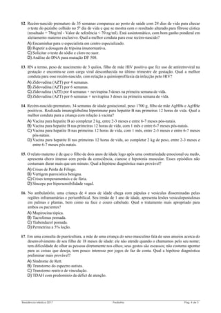 Residência Médica 2017 Pediatria Pág. 4 de 5
12. Recém-nascido prematuro de 35 semanas comparece ao posto de saúde com 24 dias de vida para checar
o teste do pezinho colhido no 5º dia de vida e que se mostra com o resultado alterado para fibrose cística
(resultado = 78ng/ml - Valor de referência < 70 ng/ml). Está assintomático, com bom ganho ponderal em
aleitamento materno exclusivo. Qual a melhor conduta para esse recém-nascido?
A) Encaminhar para o especialista em centro especializado.
B) Repetir a dosagem de tripsina imunorreativa.
C) Solicitar o teste do sódio e cloro no suor.
D) Análise do DNA para mutação DF 508.
13. RN a termo, peso de nascimento de 3 quilos, filho de mãe HIV positiva que fez uso de antiretroviral na
gestação e encontra-se com carga viral desconhecida no último trimestre de gestação. Qual a melhor
conduta para esse recém-nascido, com relação a quimioprofilaxia da infecção pelo HIV?
A) Zidovudina (AZT) por 4 semanas.
B) Zidovudina (AZT) por 6 semanas.
C) Zidovudina (AZT) por 4 semanas + nevirapina 3 doses na primeira semana de vida.
D) Zidovudina (AZT) por 6 semanas + nevirapina 3 doses na primeira semana de vida.
14. Recém-nascido prematuro, 34 semanas de idade gestacional, peso 1700 g, filho de mãe AgHBs e AgHBe
positivos. Realizada imunoglobulina hiperimune para hepatite B nas primeiras 12 horas de vida. Qual a
melhor conduta para a criança com relação à vacina?
A) Vacina para hepatite B ao completar 2 kg, entre 2-3 meses e entre 6-7 meses pós-natais.
B) Vacina para hepatite B nas primeiras 12 horas de vida, com 1 mês e entre 6-7 meses pós-natais.
C) Vacina para hepatite B nas primeiras 12 horas de vida, com 1 mês, entre 2-3 meses e entre 6-7 meses
pós-natais.
D) Vacina para hepatite B nas primeiras 12 horas de vida, ao completar 2 kg de peso, entre 2-3 meses e
entre 6-7 meses pós-natais.
15. O relato materno é de que o filho de dois anos de idade logo após uma contrariedade emocional ou medo,
apresenta choro intenso com perda da consciência, cianose e hipotonia muscular. Esses episódios não
costumam durar mais que um minuto. Qual a hipótese diagnóstica mais provável?
A) Crises de Perda de Fôlego.
B) Vertigem paroxística benigna.
C) Crises temperamentais e de fúria.
D) Síncope por hipersensibilidade vagal.
16. No ambulatório, uma criança de 4 anos de idade chega com pápulas e vesículas disseminadas pelas
regiões inframamárias e periumbilical. Seu irmão de 1 ano de idade, apresenta lesões vesiculopustulosas
em palmas e plantas, bem como na face e couro cabeludo. Qual o tratamento mais apropriado para
ambos os pacientes?
A) Mupirocina tópica.
B) Tacrolimus pomada.
C) Tiabendazol pomada.
D) Permetrina a 5% loção.
17. Em uma consulta de puericultura, a mãe de uma criança do sexo masculino fala de seus anseios acerca do
desenvolvimento de seu filho de 18 meses de idade: ele não atende quando o chamamos pelo seu nome;
tem dificuldade de olhar as pessoas diretamente nos olhos; seus gestos são escassos; não costuma apontar
para as coisas que deseja, tem pouco interesse por jogos de faz de conta. Qual a hipótese diagnóstica
preliminar mais provável?
A) Síndrome de Rett.
B) Transtorno do espectro autista.
C) Transtorno reativo de vinculação.
D) TDAH com predomínio da défict de atenção.
 