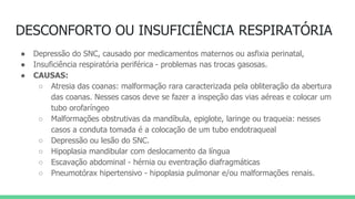 DESCONFORTO OU INSUFICIÊNCIA RESPIRATÓRIA
● Depressão do SNC, causado por medicamentos maternos ou asfixia perinatal,
● Insuficiência respiratória periférica - problemas nas trocas gasosas.
● CAUSAS:
○ Atresia das coanas: malformação rara caracterizada pela obliteração da abertura
das coanas. Nesses casos deve se fazer a inspeção das vias aéreas e colocar um
tubo orofaríngeo
○ Malformações obstrutivas da mandíbula, epiglote, laringe ou traqueia: nesses
casos a conduta tomada é a colocação de um tubo endotraqueal
○ Depressão ou lesão do SNC.
○ Hipoplasia mandibular com deslocamento da língua
○ Escavação abdominal - hérnia ou eventração diafragmáticas
○ Pneumotórax hipertensivo - hipoplasia pulmonar e/ou malformações renais.
 
