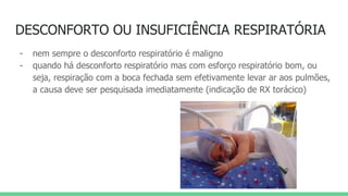 DESCONFORTO OU INSUFICIÊNCIA RESPIRATÓRIA
- nem sempre o desconforto respiratório é maligno
- quando há desconforto respiratório mas com esforço respiratório bom, ou
seja, respiração com a boca fechada sem efetivamente levar ar aos pulmões,
a causa deve ser pesquisada imediatamente (indicação de RX torácico)
 