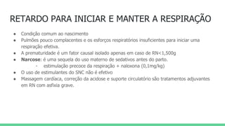 RETARDO PARA INICIAR E MANTER A RESPIRAÇÃO
● Condição comum ao nascimento
● Pulmões pouco complacentes e os esforços respiratórios insuficientes para iniciar uma
respiração efetiva.
● A prematuridade é um fator causal isolado apenas em caso de RN<1,500g
● Narcose: é uma sequela do uso materno de sedativos antes do parto.
- estimulação precoce da respiração + naloxona (0,1mg/kg)
● O uso de estimulantes do SNC não é efetivo
● Massagem cardíaca, correção da acidose e suporte circulatório são tratamentos adjuvantes
em RN com asfixia grave.
 