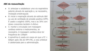 ABC da ressuscitação
● A: antecipar e estabelecer uma via respiratória
patente através de aspiração e, se necessário,
intubação endotraqueal.
● B: iniciar a respiração através de estímulo tátil
ou uso de ventilação de pressão positiva (VPP).
É usado o oxigênio 100%, mas o as 30% com
doses crescentes também é efetivo
● C: manter a circulação com massagem
cardíaca externa e medicamentos, se
necessário. A massagem cardíaca deve ter
frequência de 120bpm
● A epinefrina é usada em casos em que a FC <
60bpm após 30s de VPP+MC, a veia umbilical
é cateterizada para a administração.
 