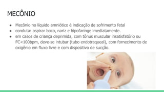 MECÔNIO
● Mecônio no líquido amniótico é indicação de sofrimento fetal
● conduta: aspirar boca, nariz e hipofaringe imediatamente.
● em casos de criança deprimida, com tônus muscular insatisfatório ou
FC<100bpm, deve-se intubar (tubo endotraqueal), com fornecimento de
oxigênio em fluxo livre e com dispositivo de sucção.
 