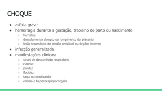 CHOQUE
● asfixia grave
● hemorragia durante a gestação, trabalho de parto ou nascimento
○ hemólise
○ descolamento abrupto ou rompimento da placenta
○ lesão traumática do cordão umbilical ou órgãos internos
● infecção generalizada
● manifestações clínicas:
○ sinais de desconforto respiratório
○ cianose
○ palidez
○ flacidez
○ taqui ou bradicardia
○ edema e hepatoesplenomegalia
 