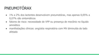 PNEUMOTÓRAX
● 1% a 2% dos lactentes desenvolvem pneumotórax, mas apenas 0,05% a
0,07% são sintomáticos
● fatores de risco: necessidade de VPP ou presença de mecônio no líquido
amniótico
● manifestações clínicas: angústia respiratória com MV diminuído do lado
afetado
 