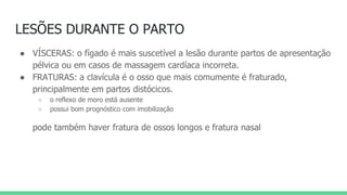 LESÕES DURANTE O PARTO
● VÍSCERAS: o fígado é mais suscetível a lesão durante partos de apresentação
pélvica ou em casos de massagem cardíaca incorreta.
● FRATURAS: a clavícula é o osso que mais comumente é fraturado,
principalmente em partos distócicos.
○ o reflexo de moro está ausente
○ possui bom prognóstico com imobilização
pode também haver fratura de ossos longos e fratura nasal
 