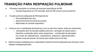 TRANSIÇÃO PARA RESPIRAÇÃO PULMONAR
● Processo importante no contexto de doenças respiratórias de RN;
o Causas frequentes em UTI neonatal, tanto de RN a termo como pré-termo;
● Função pulmonar adequada de RN depende de:
o Permeabilidade das vias;
o Desenvolvimento funcional do pulmão;
o Maturidade do controle respiratório;
● Inicia-se com a substituição do liquido por ar já na vida intra uterina, antes do nascimento;
o (transporte ativo do Na pelo epitélio pulmonar, carreação do líquido para o
interstício e absorção pelos vasos sanguíneos – contribuição de elevações
nos níveis de catecolaminas, vasopressina, prolactina e glicocorticoides –
epitélio muda de secretor de cloreto para reabsorvem-te de Na);
● Neste processo estabelece-se a capacidade residual funcional adequada para alcançar maior
relação ventilação/perfusão;
 