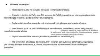 ● Primeira respiração:
o Parto vaginal auxilia na expulsão do liquido (compressão torácica);
o O start é o declínio da PaO2 e do PH, aumento da PaCO2 (causados por interrupção placentária,
redistribuição do débito, queda da temperatura corporal);
o Surfactante intensifica a aeração – diminui pressão exigida para abertura dos alvéolos;
o Com entrada do ar cai pressão hidrostática na vasculatura, aumentando o fluxo sanguíneos e
superfície vascular efetiva;
o Liquido remanescente, reabsorção linfática (deficiências na reabsorção);
o Pré-termos tem dificuldade de inicia-la, CRF é menor, com auto risco para hipóxia, hipercorbia
por consequência de atelectasias, e, shunts, hipoventilação e aprisionamento de ar são longos e
presentes;
 