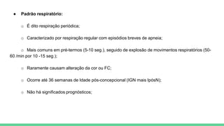 ● Padrão respiratório:
o É dito respiração periódica;
o Caracterizado por respiração regular com episódios breves de apneia;
o Mais comuns em pré-termos (5-10 seg.), seguido de explosão de movimentos respiratórios (50-
60 /min por 10 -15 seg.);
o Raramente causam alteração da cor ou FC;
o Ocorre até 36 semanas de Idade pós-concepcional (IGN mais IpósN);
o Não há significados prognósticos;
 