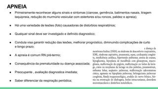 APNEIA
● Primeiramente reconhecer alguns sinais e sintomas (cianose, gemência, batimentos nasais, tiragem
taquipneia, redução do murmúrio vesicular com estertores e/ou roncos, palidez e apneia);
● Há uma variedade de lesões (foto) causadoras de distúrbios respiratórios;
● Qualquer sinal deve ser investigado e definido diagnostico;
● Conduta visa garantir redução das lesões, melhorar prognóstico, diminuindo complicações de curto
e longo prazo;
● A apneia é comum RN pré-termo;
● Consequência da prematuridade ou doença associada;
● Preocupante , avaliação diagnostica imediata;
● Saber diferenciar da respiração periódica;
 